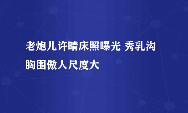 老炮儿许晴床照曝光 秀乳沟胸围傲人尺度大