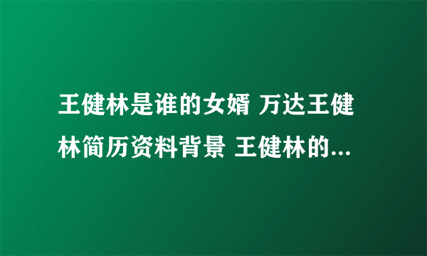 王健林是谁的女婿 万达王健林简历资料背景 王健林的夫人和父亲