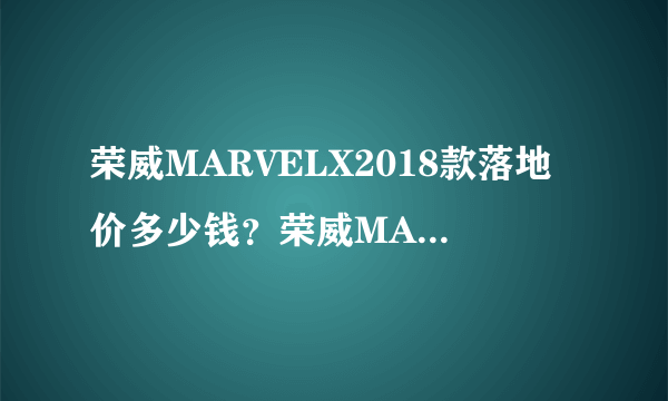 荣威MARVELX2018款落地价多少钱？荣威MARVELX购车价