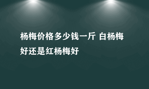 杨梅价格多少钱一斤 白杨梅好还是红杨梅好