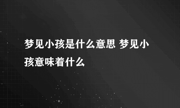 梦见小孩是什么意思 梦见小孩意味着什么 