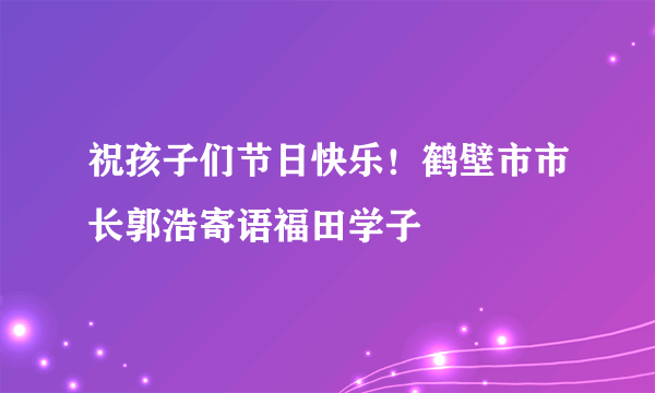 祝孩子们节日快乐！鹤壁市市长郭浩寄语福田学子