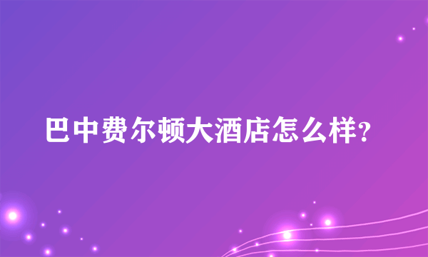 巴中费尔顿大酒店怎么样？