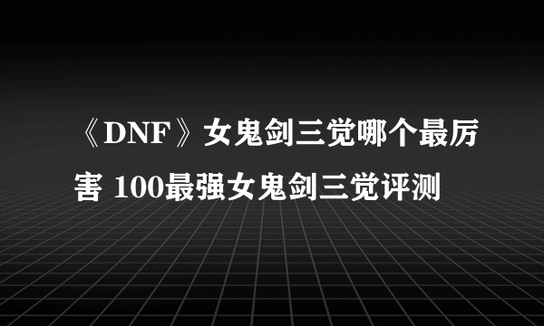 《DNF》女鬼剑三觉哪个最厉害 100最强女鬼剑三觉评测