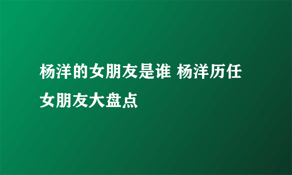 杨洋的女朋友是谁 杨洋历任女朋友大盘点