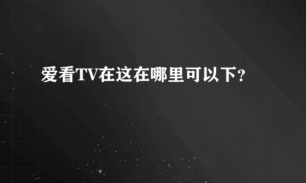 爱看TV在这在哪里可以下？