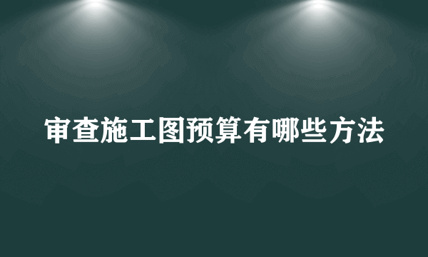 审查施工图预算有哪些方法