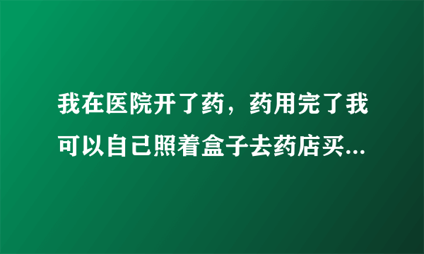 我在医院开了药，药用完了我可以自己照着盒子去药店买同样的吗？