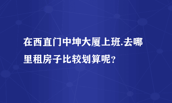 在西直门中坤大厦上班.去哪里租房子比较划算呢？