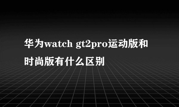 华为watch gt2pro运动版和时尚版有什么区别