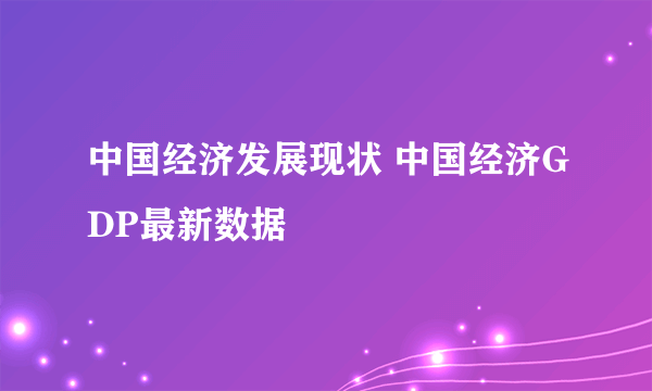 中国经济发展现状 中国经济GDP最新数据