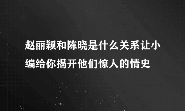 赵丽颖和陈晓是什么关系让小编给你揭开他们惊人的情史