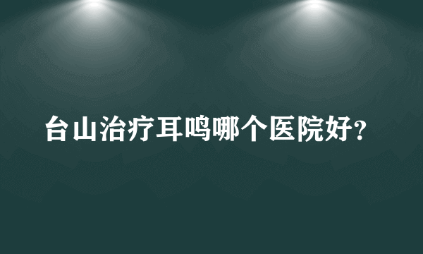 台山治疗耳鸣哪个医院好？