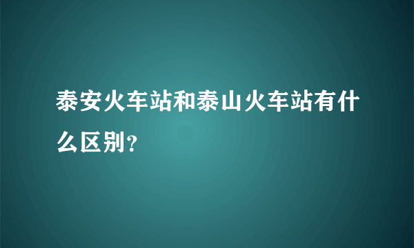 泰安火车站和泰山火车站有什么区别？