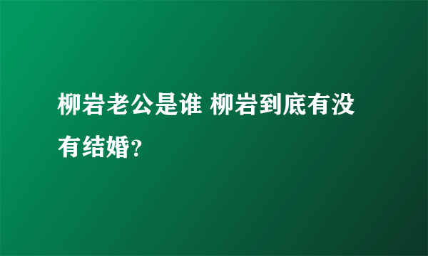 柳岩老公是谁 柳岩到底有没有结婚？