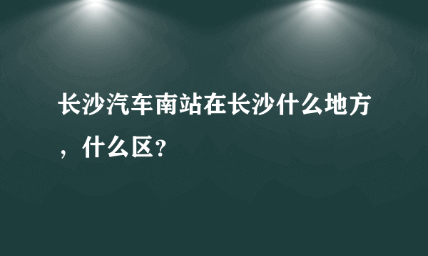 长沙汽车南站在长沙什么地方，什么区？