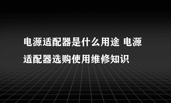 电源适配器是什么用途 电源适配器选购使用维修知识