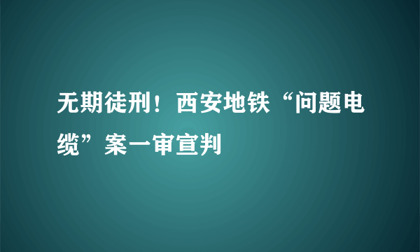 无期徒刑！西安地铁“问题电缆”案一审宣判