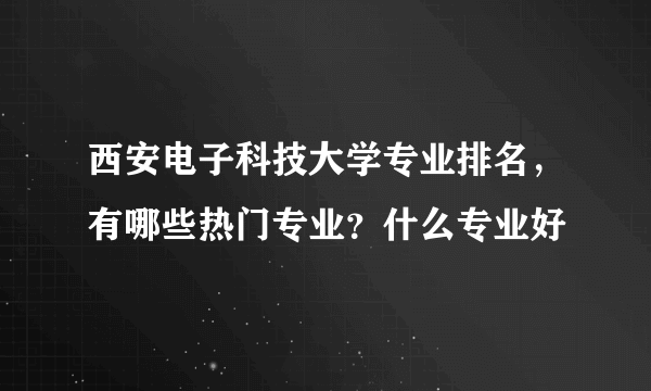 西安电子科技大学专业排名，有哪些热门专业？什么专业好