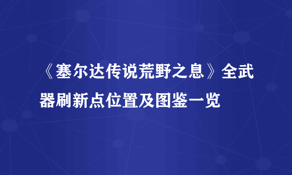 《塞尔达传说荒野之息》全武器刷新点位置及图鉴一览