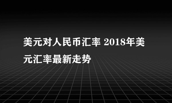 美元对人民币汇率 2018年美元汇率最新走势