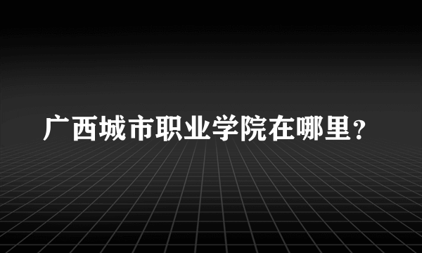 广西城市职业学院在哪里？