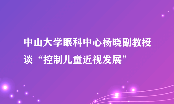 中山大学眼科中心杨晓副教授谈“控制儿童近视发展”