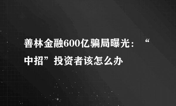 善林金融600亿骗局曝光：“中招”投资者该怎么办