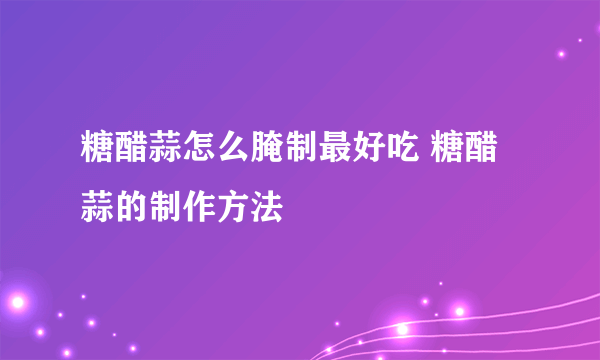 糖醋蒜怎么腌制最好吃 糖醋蒜的制作方法