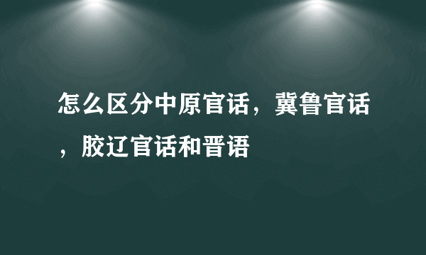 怎么区分中原官话，冀鲁官话，胶辽官话和晋语