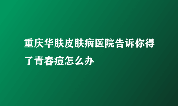 重庆华肤皮肤病医院告诉你得了青春痘怎么办