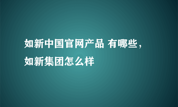 如新中国官网产品 有哪些，如新集团怎么样