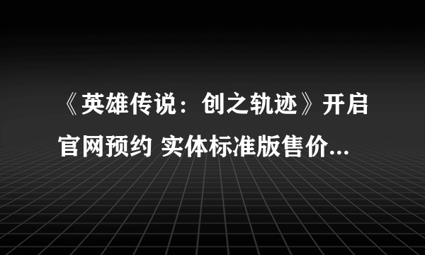 《英雄传说：创之轨迹》开启官网预约 实体标准版售价517元 首发限定送迷你原声CD