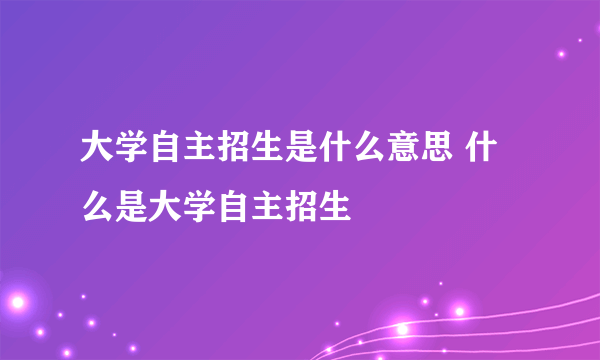 大学自主招生是什么意思 什么是大学自主招生