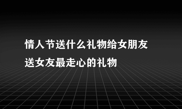 情人节送什么礼物给女朋友 送女友最走心的礼物