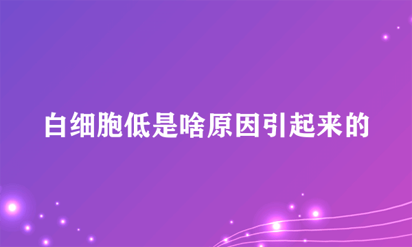 白细胞低是啥原因引起来的