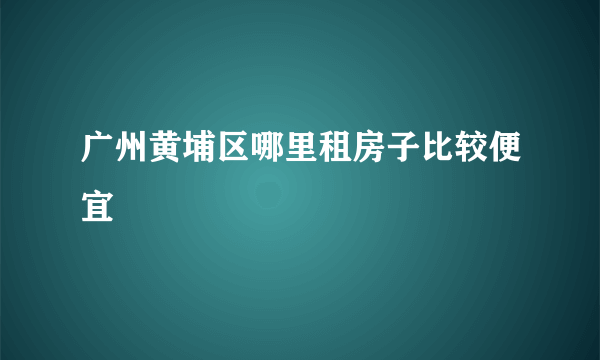 广州黄埔区哪里租房子比较便宜