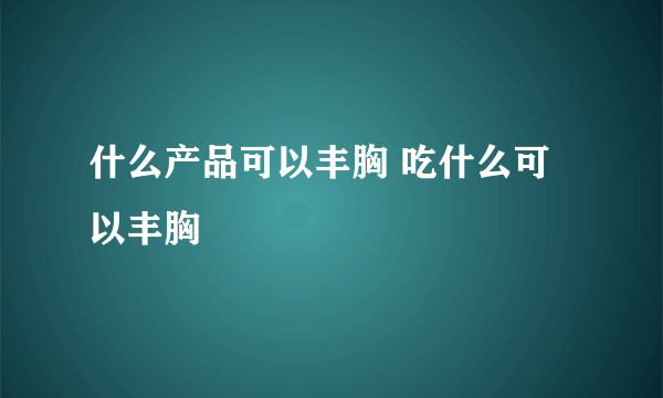 什么产品可以丰胸 吃什么可以丰胸