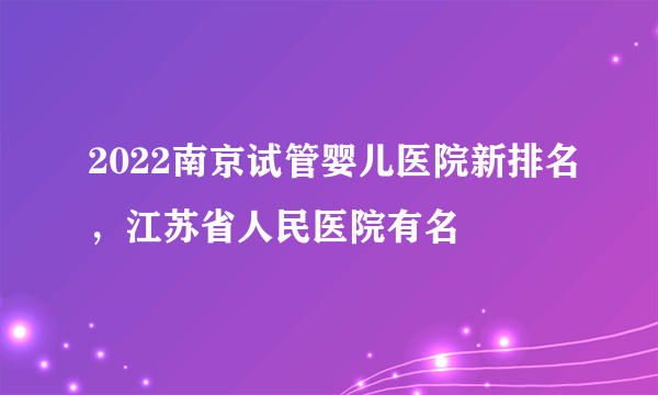 2022南京试管婴儿医院新排名，江苏省人民医院有名