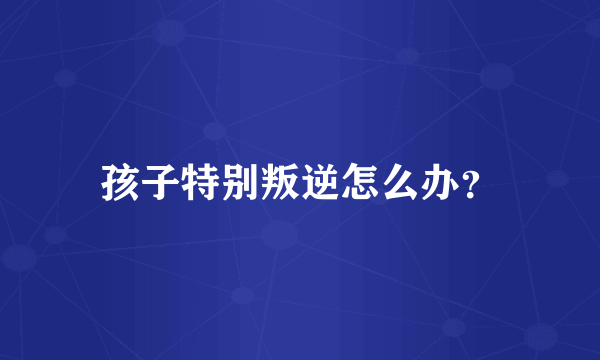 孩子特别叛逆怎么办？