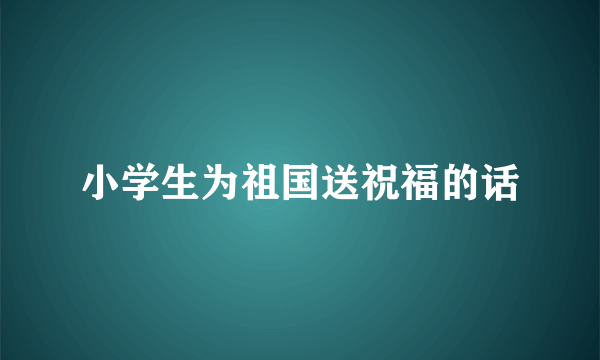 小学生为祖国送祝福的话