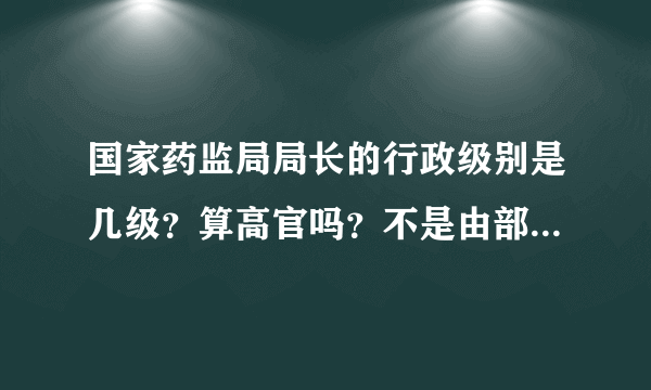 国家药监局局长的行政级别是几级？算高官吗？不是由部、厅、处、局、科的大小顺序吗？