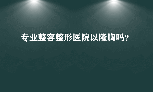 专业整容整形医院以隆胸吗？