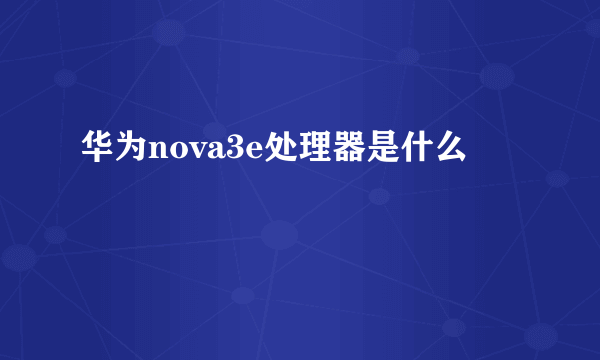 华为nova3e处理器是什么