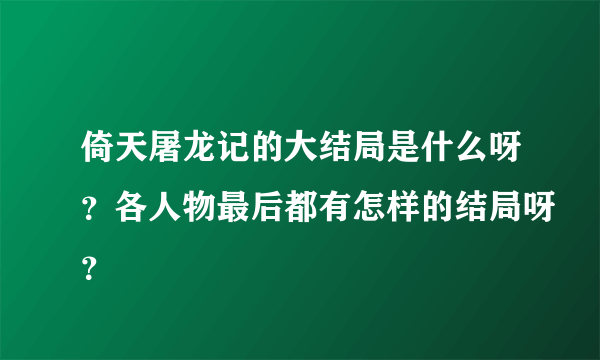 倚天屠龙记的大结局是什么呀？各人物最后都有怎样的结局呀？